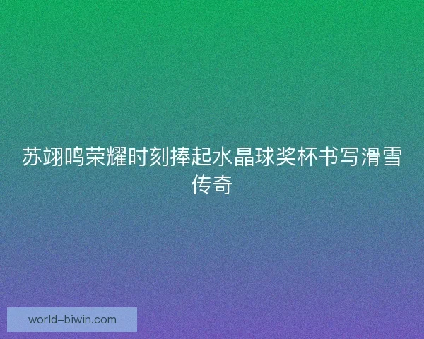 苏翊鸣荣耀时刻捧起水晶球奖杯书写滑雪传奇