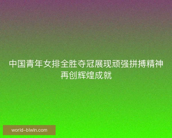 中国青年女排全胜夺冠展现顽强拼搏精神再创辉煌成就
